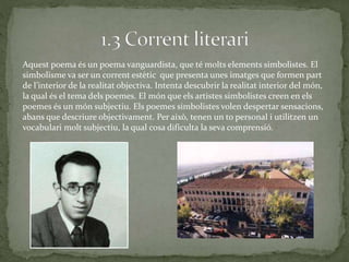 Aquest poema és un poema vanguardista, que té molts elements simbolistes. El
simbolisme va ser un corrent estètic que presenta unes imatges que formen part
de l’interior de la realitat objectiva. Intenta descubrir la realitat interior del món,
la qual és el tema dels poemes. El món que els artistes simbolistes creen en els
poemes és un món subjectiu. Els poemes simbolistes volen despertar sensacions,
abans que descriure objectivament. Per això, tenen un to personal i utilitzen un
vocabulari molt subjectiu, la qual cosa dificulta la seva comprensió.
 
