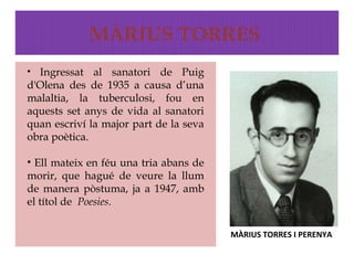 MÀRIUS TORRES
• Ingressat   al sanatori de Puig
d'Olena des de 1935 a causa d’una
malaltia, la tuberculosi, fou en
aquests set anys de vida al sanatori
quan escriví la major part de la seva
obra poètica.

• Ell mateix en féu una tria abans de
morir, que hagué de veure la llum
de manera pòstuma, ja a 1947, amb
el títol de Poesies.

                                        MÀRIUS TORRES I PERENYA
 