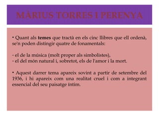 MÀRIUS TORRES I PERENYA

• Quant als temes que tractà en els cinc llibres que ell ordenà,
se'n poden distingir quatre de fonamentals:

- el de la música (molt proper als simbolistes),
- el del món natural i, sobretot, els de l'amor i la mort.

• Aquest darrer tema apareix sovint a partir de setembre del
1936, i hi apareix com una realitat cruel i com a integrant
essencial del seu paisatge íntim.
 