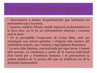 MÀRIUS TORRES I PERENYA
• Aproximació a formes d'espiritualisme que facilitaren un
atansament cap a la poesia.
• Aquesta condició d'home malalt repercutí poderosament en
la seva obra, on hi ha un enfrontament obsessiu i constant
amb la mort.
• Hi és perceptible l’empremta de Carles Riba, amb qui
mantingué una relació epistolar, i d'alguns dels mestres del
simbolisme francès, com Verlaine i especialment Baudelaire.
• La seva obra literària, caracteritzada pel rigor tècnic i formal
dels poemes, es constitueix a partir de la recerca individual
d'un sentit per a l'existència humana; i és precisament la
pròpia pràctica de la poesia allò que en justificarà en ell la
dimensió transcendent.
 