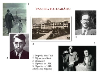 1
            PASSEIG FOTOGRÀFIC




                                 4

        3                            5



        1. De petit, amb l’avi
2       2. El jove estudiant
        3. El sanatori
        4. El poeta, en 1938.
        5. El poeta, en 1941,
        amb Mercè Figueres
 