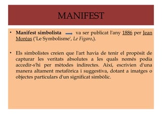 MANIFEST
• Manifest simbolista       va ser publicat l'any 1886 per Jean
  Moréas (‘Le Symbolisme', Le Figaro,).

• Els simbolistes creien que l'art havia de tenir el propòsit de
  capturar les veritats absolutes a les quals només podia
  accedir-s'hi per mètodes indirectes. Així, escrivien d'una
  manera altament metafòrica i suggestiva, dotant a imatges o
  objectes particulars d'un significat simbòlic.
 