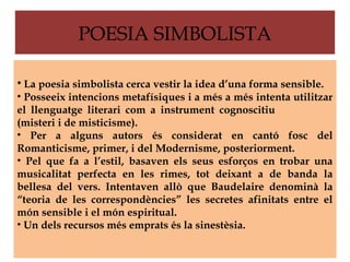 POESIA SIMBOLISTA

• La poesia simbolista cerca vestir la idea d’una forma sensible.
• Posseeix intencions metafísiques i a més a més intenta utilitzar
el llenguatge literari com a instrument cognoscitiu
(misteri i de misticisme).
• Per a alguns autors és considerat en cantó fosc del
Romanticisme, primer, i del Modernisme, posteriorment.
• Pel que fa a l’estil, basaven els seus esforços en trobar una
musicalitat perfecta en les rimes, tot deixant a de banda la
bellesa del vers. Intentaven allò que Baudelaire denominà la
“teoria de les correspondències” les secretes afinitats entre el
món sensible i el món espiritual.
• Un dels recursos més emprats és la sinestèsia.
 