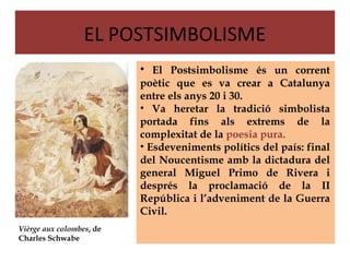 EL POSTSIMBOLISME
                          • El Postsimbolisme és un corrent
                          poètic que es va crear a Catalunya
                          entre els anys 20 i 30.
                          • Va heretar la tradició simbolista
                          portada fins als extrems de la
                          complexitat de la poesia pura.
                          • Esdeveniments polítics del país: final
                          del Noucentisme amb la dictadura del
                          general Miguel Primo de Rivera i
                          després la proclamació de la II
                          República i l’adveniment de la Guerra
                          Civil.
Vièrge aux colombes, de
Charles Schwabe
 