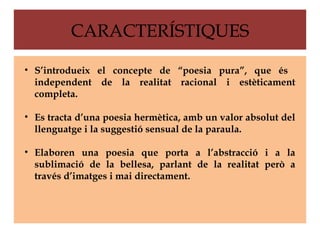 CARACTERÍSTIQUES

• S’introdueix el concepte de “poesia pura”, que és
  independent de la realitat racional i estèticament
  completa.

• Es tracta d’una poesia hermètica, amb un valor absolut del
  llenguatge i la suggestió sensual de la paraula.

• Elaboren una poesia que porta a l’abstracció i a la
  sublimació de la bellesa, parlant de la realitat però a
  través d’imatges i mai directament.
 