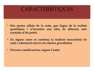 CARACTERÍSTIQUES

• Són poetes aïllats de la resta, que fugen de la realitat
  quotidiana i n’inventen una altra de diferent, més
  acostada al fet poètic

• En alguns casos es continua la tradició noucentista de
  culte i admiració envers els clàssics grecollatins

• Diverses ramificacions, segons l’autor
 