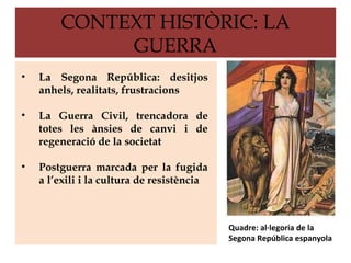 CONTEXT HISTÒRIC: LA
             GUERRA
•   La Segona República: desitjos
    anhels, realitats, frustracions

•   La Guerra Civil, trencadora de
    totes les ànsies de canvi i de
    regeneració de la societat

•   Postguerra marcada per la fugida
    a l’exili i la cultura de resistència



                                            Quadre: al·legoria de la
                                            Segona República espanyola
 