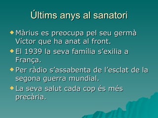 Últims anys al sanatori Màrius es preocupa pel seu germà Víctor que ha anat al front. El 1939 la seva família s’exilia a França. Per ràdio s’assabenta de l’esclat de la segona guerra mundial. La seva salut cada cop és més precària. 