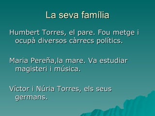 La seva família Humbert Torres, el pare. Fou metge i ocupà diversos càrrecs polítics. Maria Pereña,la mare. Va estudiar magisteri i música. Víctor i Núria Torres, els seus germans. 