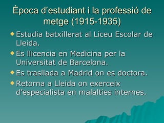 Època d’estudiant i la professió de metge (1915-1935) Estudia batxillerat al Liceu Escolar de Lleida. Es llicencia en Medicina per la Universitat de Barcelona. Es trasllada a Madrid on es doctora. Retorna a Lleida on exerceix d’especialista en malalties internes. 