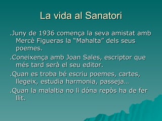 La vida al Sanatori .Juny de 1936 comença la seva amistat amb Mercè Figueras la “Mahalta” dels seus poemes. .Coneixença amb Joan Sales, escriptor que més tard serà el seu editor. .Quan es troba bé escriu poemes, cartes, llegeix, estudia harmonia, passeja… .Quan la malaltia no li dóna repòs ha de fer llit. 