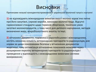 Висновки
Причинами низької конкурентоспроможності української молочної галузі є наступні
1) не відповідають міжнародним вимогам якості молоко коров`яче питне
при його закупівлі, сиркові вироби, консерви молочні тощо. Відсутні
гармонізовані стандарти щодо термінів зберігання, технічних умов
заготівлі молокопродуктів, у тому числі для дитячого харчування, методів
визначення жиру, мікробіологічного аналізу та інші;
2) вітчизняні документи, порівняно з європейськими і міжнародними,
містять незначну кількість ветеринарних препаратів та радіонуклідів, але
норми за цими показниками безпеки у вітчизняних документах
жорсткіші, тому оптимізація вітчизняних показників можлива через
розширення переліку ветеринарних препаратів та радіонуклідів і
приведення у відповідність з міжнародними вимогами системи
вимірювання;
 
