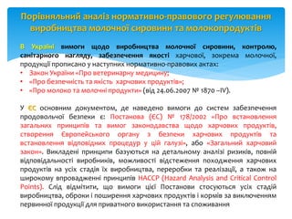 Порівняльний аналіз нормативно-правового регулювання
виробництва молочної сировини та молокопродуктів
В Україні вимоги щодо виробництва молочної сировини, контролю,
санітарного нагляду, забезпечення якості харчової, зокрема молочної,
продукції прописано у наступних нормативно-правових актах:
• Закон України «Про ветеринарну медицину;
• «Про безпечність та якість харчових продуктів»;
• «Про молоко та молочні продукти» (від 24.06.2007 № 1870 –IV).
У ЄС основним документом, де наведено вимоги до систем забезпечення
продовольчої безпеки є: Постанова (ЄС) № 178/2002 «Про встановлення
загальних принципів та вимог законодавства щодо харчових продуктів,
створення Європейського органу з безпеки харчових продуктів та
встановлення відповідних процедур у цій галузі», або «Загальний харчовий
закон». Викладені принципи базуються на детальному аналізі ризиків, повній
відповідальності виробників, можливості відстеження походження харчових
продуктів на усіх стадія їх виробництва, переробки та реалізації, а також на
широкому впровадженні принципів НАССР (Hazard Analysis and Critical Control
Points). Слід відмітити, що вимоги цієї Постанови стосуються усіх стадій
виробництва, оброки і поширення харчових продуктів і кормів за виключенням
первинної продукції для приватного використання та споживання
 