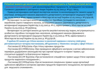 Гігієнічні вимоги до молочної сировини регламентують в Україні наступні акти:
- Державні санітарні правила для молокопереробних підприємств, затверджені постановою
Головного державного санітарного лікаря України 05.04.2002.р. №337 / 6625;
- Правила ветеринарно-санітарної експертизи молока та молокопродуктів і вимоги щодо їх
реалізації, затверджені наказом Державного департаменту ветеринарної медицини Україні
від 20.04.2004 р. №49, зареєстровані в Міністерстві юстиції України 07.05.2004 р. №579/9178;
- Ветеринарні та санітарні вимоги до особистих підсобних господарств населення –
виробників сирого товарного молока, затверджені наказом Державного департаменту
ветеринарної медицини Україні від 21.03.2002 р. №17, зареєстровані у Міністерстві юстиції
України 05.04.2005 р. №336/6624;
- Ветеринарні та санітарні вимоги до пунктів закупівлі молока від тварин, які утримуються в
особистих підсобних господарствах населення, затверджені наказом Державного
Департаменту ветеринарної медицини Україні від 21.03.2005 р. №18, зареєстровані у
Міністерстві юстиції України 05.04.2002 р. №337/9178.
У країнах ЄС вимоги до гігієни молока та молочної сировини з початку 2006 року
регламентуються чотирма постановами, об’єднаними у «Комплекс заходів у сфері гігієни»:
- Постанова ЄС №852/2004 «Про гігієну харчових продуктів»
- Постанова (ЄС) №882/2004 «Про проведення офіційного контролю з метою забезпечення
перевірок додержання законодавства про харчові продукти та корми і правил, що
стосуються здоров’я та благополуччя тварин»;
- Постанова (ЄС) № 853/2004 «Про встановлення специфічних правил щодо гігієни харчових
продуктів тваринного походження» ;
- Постанова (ЄС) №854/2004 «Про встановлення спеціальних правил щодо організації
здійснення офіційного контролю харчових продуктів тваринного походження, які призначені
для людського споживання».
 