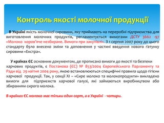 Контроль якості молочної продукції
В Україні якість молочної сировини, яку приймають на переробні підприємства для
виготовлення молочних продуктів, регламентується вимогами ДСТУ 3662 -97
«Молоко коров’яче незбиране. Вимоги при закупівлі». З 1 серпня 2007 року до цього
стандарту було внесено зміни та доповнення у частині введення нового ґатунку
сировини «Екстра».
У країнах ЄС основним документом, де прописано вимоги до якості та безпеки
харчових продуктів, є Постанова (ЄС) № 853/2004 Європейського Парламенту та
Ради від 29 квітня 2004 року, якою встановлюються специфічні правила щодо гігієни
харчової продукції. Так, у секції ХІ – «Сире молоко та молокопродукти» викладено
вимоги для підприємств харчової галузі, які займаються виробництвом або
збиранням сирого молока.
В країнах ЄС молоко має тільки один сорт, а в Україні - чотири.
 
