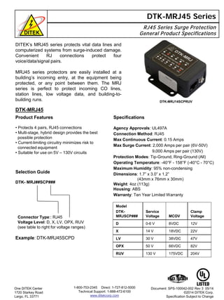 DITEK’s MRJ45 series protects vital data lines and
computerized systems from surge-induced damage.
Convenient RJ connections protect four
voice/data/signal pairs.
MRJ45 series protectors are easily installed at a
building’s incoming entry, at the equipment being
protected, or any point between them. The MRJ
series is perfect to protect incoming CO lines,
station lines, low voltage data, and building-to-
building runs.
RJ45 Series Surge Protection
General Product Specifications
DTK-MRJ45 Series
DTK-MRJ45
One DITEK Center
1720 Starkey Road
Largo, FL 33771
Document: SPS-100042-002 Rev 3 05/14
©2014 DITEK Corp.
Specification Subject to Change
1-800-753-2345 Direct: 1-727-812-5000
Technical Support: 1-888-472-6100
www.ditekcorp.com
Product Features
• Protects 4 pairs, RJ45 connections
• Multi-stage, hybrid design provides the best
possible protection
• Current-limiting circuitry minimizes risk to
connected equipment
• Suitable for use on 5V – 130V circuits
DTK-MRJ14SCPRUV
Model
DTK-
MRJSCP###
Service
Voltage MCOV
Clamp
Voltage
D 0-6 V 8VDC 12V
X 14 V 18VDC 22V
LV 30 V 38VDC 47V
OPX 50 V 66VDC 82V
RUV 130 V 175VDC 204V
Specifications
Agency Approvals: UL497A
Connection Method: RJ45
Max Continuous Current: 0.15 Amps
Max Surge Current: 2,000 Amps per pair (6V-50V)
9,000 Amps per pair (130V)
Protection Modes: Tip-Ground, Ring-Ground (All)
Operating Temperature: -40°F - 158°F (-40°C - 70°C)
Maximum Humidity: 95% non-condensing
Dimensions: 1.7” x 3.0” x 1.2”
(43mm x 76mm x 30mm)
Weight: 4oz (113g)
Housing: ABS
Warranty: Ten Year Limited Warranty
Selection Guide
DTK- MRJ##SCP###
Connector Type:: RJ45
Voltage Level: D, X, LV, OPX, RUV
(see table to right for voltage ranges)
Example: DTK-MRJ45SCPD