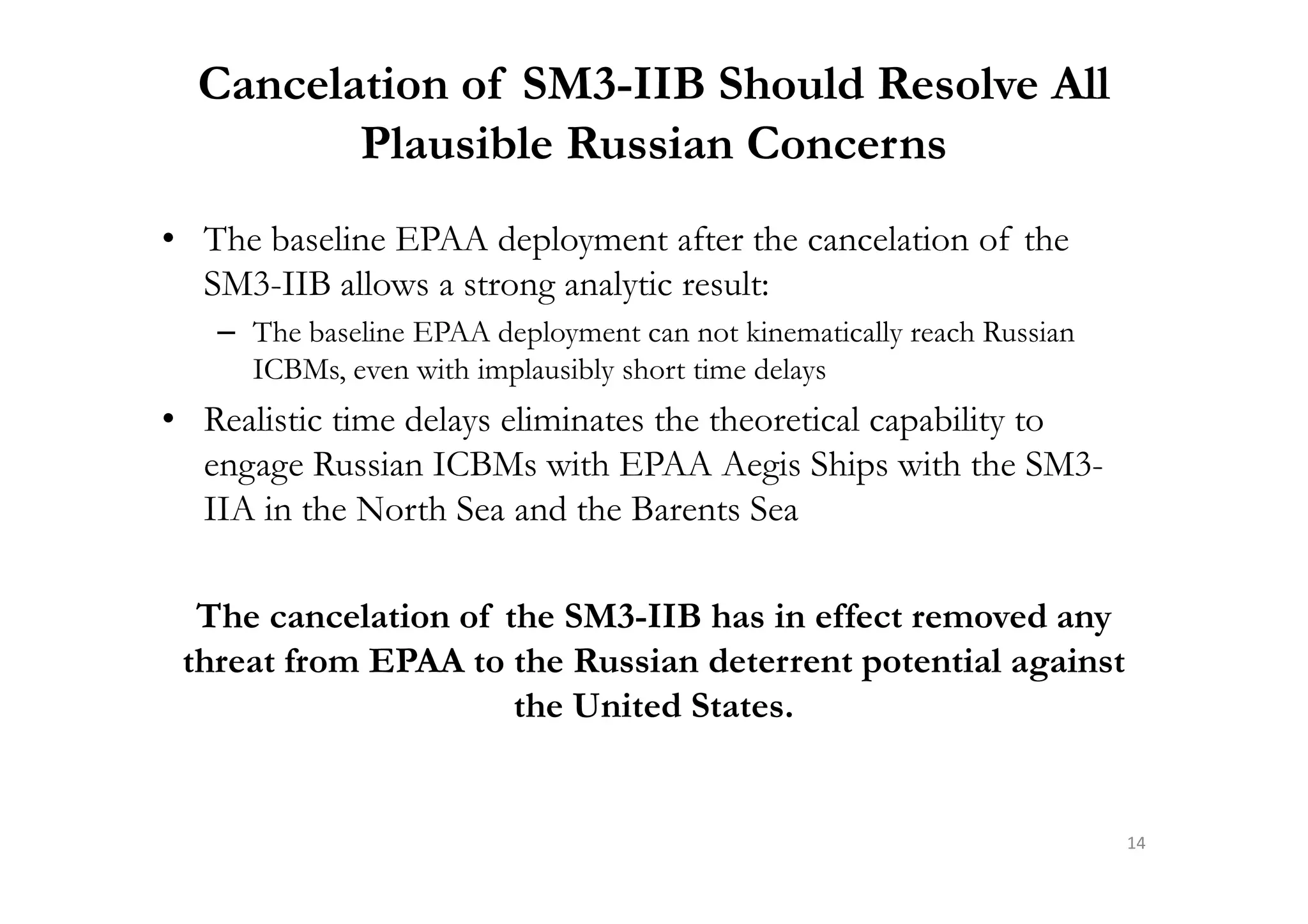 Cancelation of SM3-IIB Should Resolve All
Plausible Russian Concerns
• The baseline EPAA deployment after the cancelation of the
SM3-IIB allows a strong analytic result:
– The baseline EPAA deployment can not kinematically reach Russian
ICBMs, even with implausibly short time delays
• Realistic time delays eliminates the theoretical capability to
engage Russian ICBMs with EPAA Aegis Ships with the SM3-engage Russian ICBMs with EPAA Aegis Ships with the SM3-
IIA in the North Sea and the Barents Sea
The cancelation of the SM3-IIB has in effect removed any
threat from EPAA to the Russian deterrent potential against
the United States.
14
 