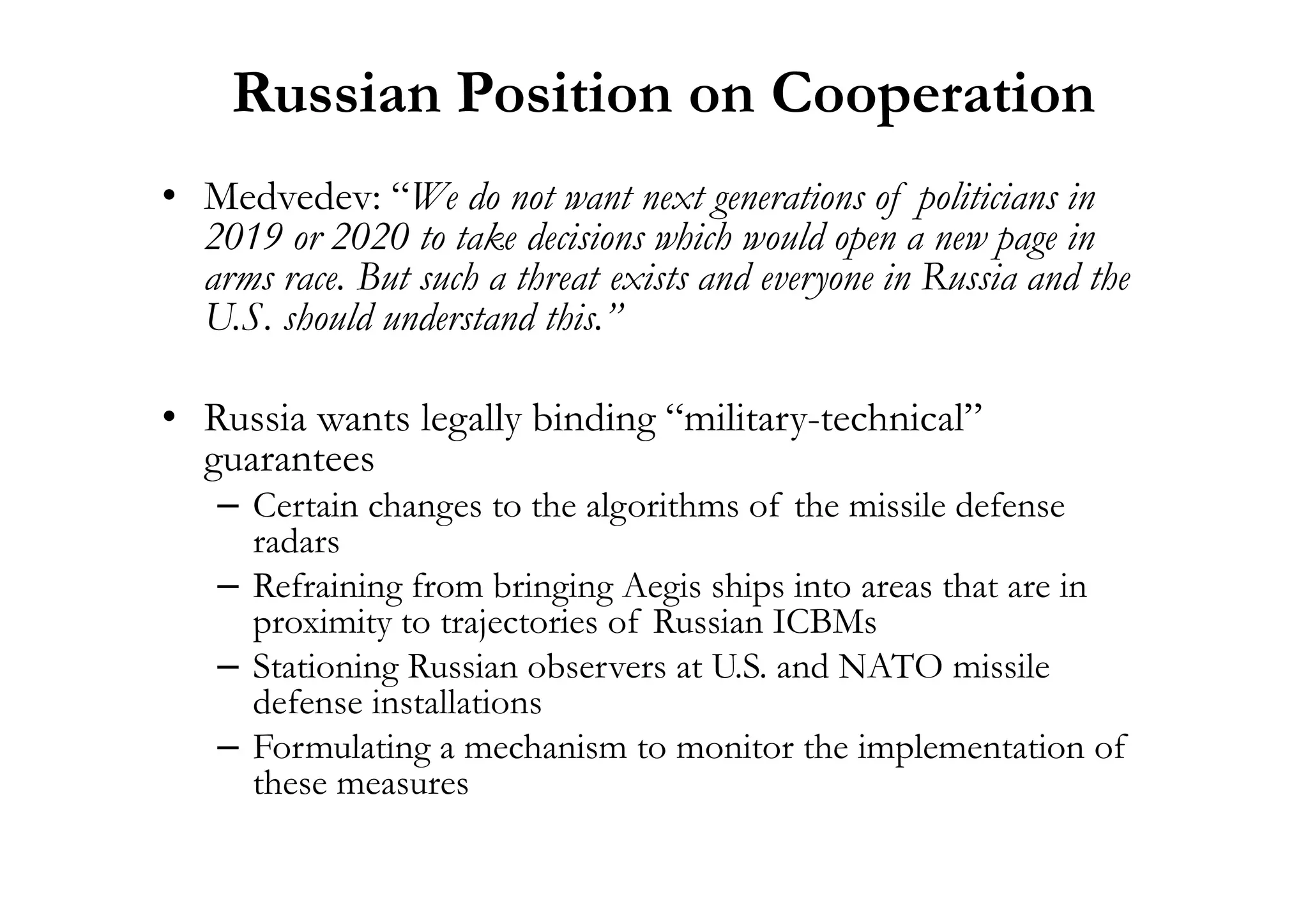 Russian Position on Cooperation
• Medvedev: “We do not want next generations of politicians in
2019 or 2020 to take decisions which would open a new page in
arms race. But such a threat exists and everyone in Russia and the
U.S. should understand this.”
• Russia wants legally binding “military-technical”
guaranteesguarantees
– Certain changes to the algorithms of the missile defense
radars
– Refraining from bringing Aegis ships into areas that are in
proximity to trajectories of Russian ICBMs
– Stationing Russian observers at U.S. and NATO missile
defense installations
– Formulating a mechanism to monitor the implementation of
these measures
 