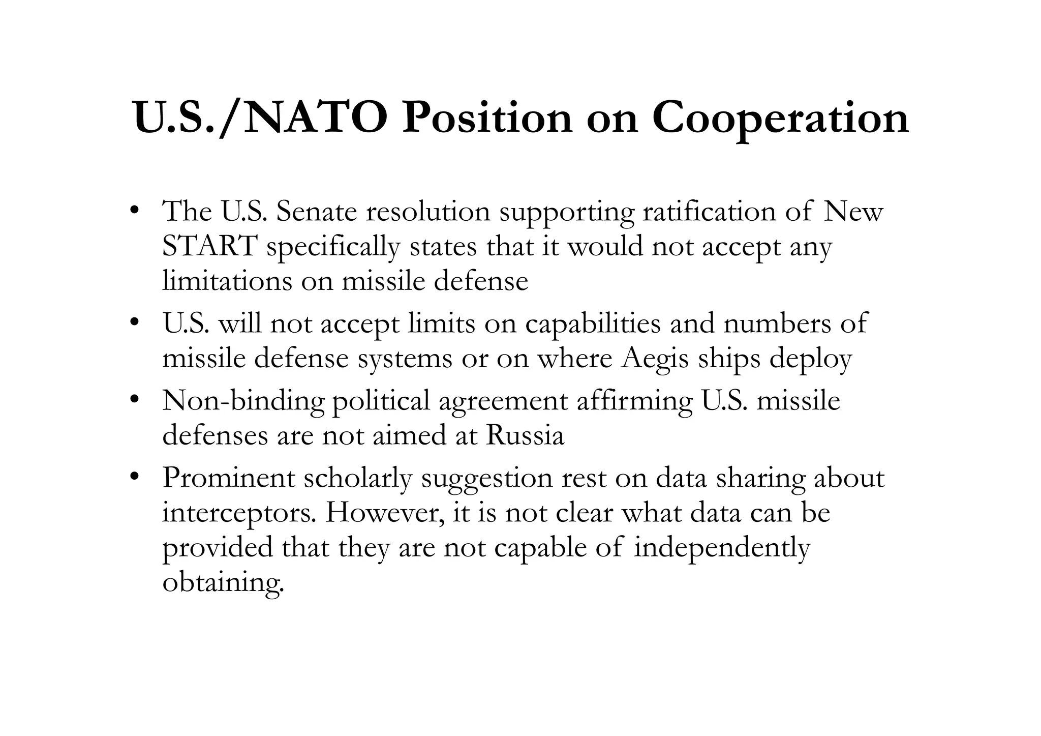U.S./NATO Position on Cooperation
• The U.S. Senate resolution supporting ratification of New
START specifically states that it would not accept any
limitations on missile defense
• U.S. will not accept limits on capabilities and numbers of
missile defense systems or on where Aegis ships deploymissile defense systems or on where Aegis ships deploy
• Non-binding political agreement affirming U.S. missile
defenses are not aimed at Russia
• Prominent scholarly suggestion rest on data sharing about
interceptors. However, it is not clear what data can be
provided that they are not capable of independently
obtaining.
 
