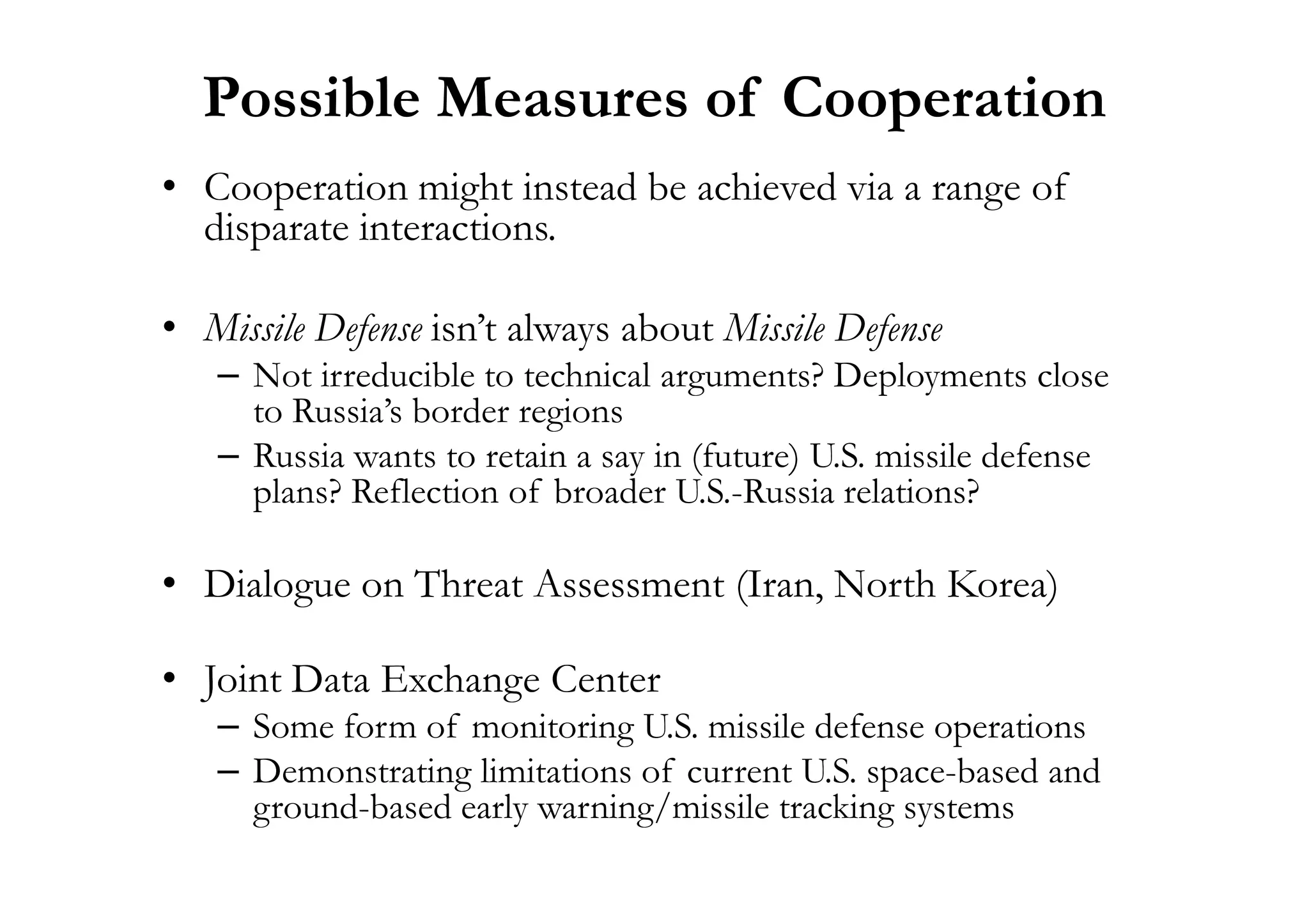 Possible Measures of Cooperation
• Cooperation might instead be achieved via a range of
disparate interactions.
• Missile Defense isn’t always about Missile Defense
– Not irreducible to technical arguments? Deployments close
to Russia’s border regions
– Russia wants to retain a say in (future) U.S. missile defense– Russia wants to retain a say in (future) U.S. missile defense
plans? Reflection of broader U.S.-Russia relations?
• Dialogue on Threat Assessment (Iran, North Korea)
• Joint Data Exchange Center
– Some form of monitoring U.S. missile defense operations
– Demonstrating limitations of current U.S. space-based and
ground-based early warning/missile tracking systems
 