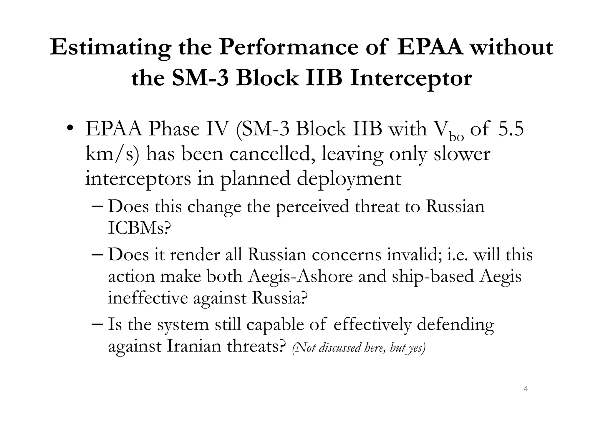 Estimating the Performance of EPAA without
the SM-3 Block IIB Interceptor
• EPAA Phase IV (SM-3 Block IIB with Vbo of 5.5
km/s) has been cancelled, leaving only slower
interceptors in planned deployment
– Does this change the perceived threat to Russian– Does this change the perceived threat to Russian
ICBMs?
– Does it render all Russian concerns invalid; i.e. will this
action make both Aegis-Ashore and ship-based Aegis
ineffective against Russia?
– Is the system still capable of effectively defending
against Iranian threats? (Not discussed here, but yes)
4
 