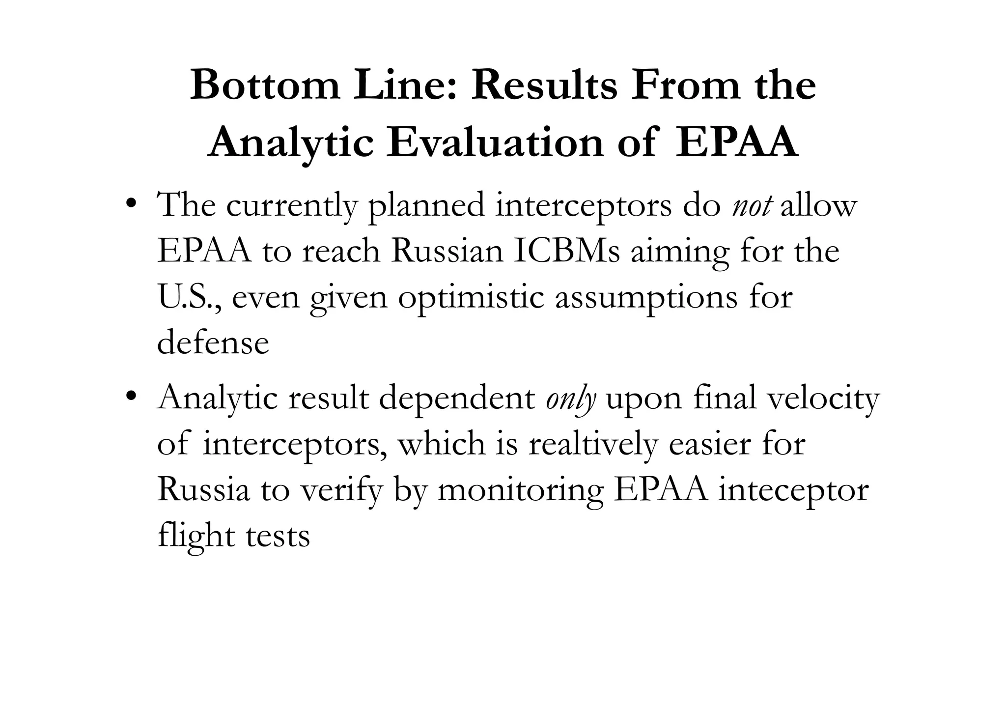 Bottom Line: Results From the
Analytic Evaluation of EPAA
• The currently planned interceptors do not allow
EPAA to reach Russian ICBMs aiming for the
U.S., even given optimistic assumptions for
defensedefense
• Analytic result dependent only upon final velocity
of interceptors, which is realtively easier for
Russia to verify by monitoring EPAA inteceptor
flight tests
 