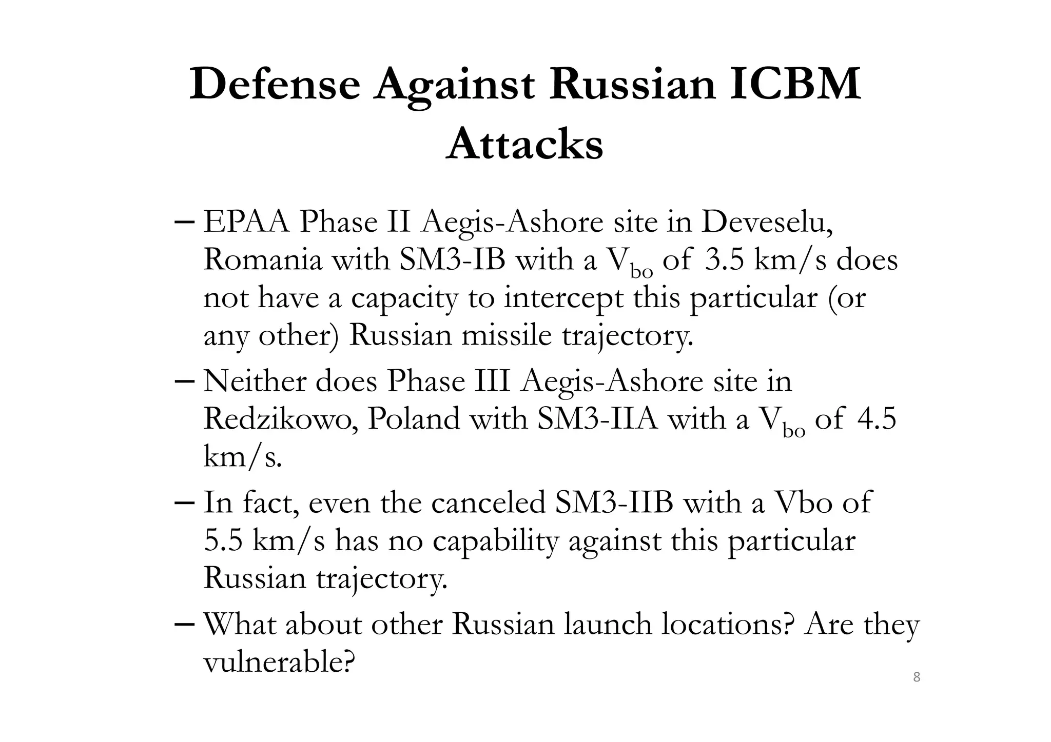 Defense Against Russian ICBM
Attacks
– EPAA Phase II Aegis-Ashore site in Deveselu,
Romania with SM3-IB with a Vbo of 3.5 km/s does
not have a capacity to intercept this particular (or
any other) Russian missile trajectory.
– Neither does Phase III Aegis-Ashore site in– Neither does Phase III Aegis-Ashore site in
Redzikowo, Poland with SM3-IIA with a Vbo of 4.5
km/s.
– In fact, even the canceled SM3-IIB with a Vbo of
5.5 km/s has no capability against this particular
Russian trajectory.
– What about other Russian launch locations? Are they
vulnerable? 8
 