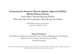 Evaluating the European Phased Adaptive Approach (EPAA)
Missile Defense System:
Does EPAA Threaten Russian ICBMs?
What Measures Of Cooperation With Russia Are Viable?
RUSI Missile Defense Conference
Session II - March 18, 2014
Jaganath Sankaran
Post-Doctoral Fellow, International Security Program/Managing the Atom Project
Belfer Center for Science and International Affairs
Harvard University
This research was performed as a Stanton Nuclear Security Post-Doctoral Fellow from August, 2012 to August, 2013 at the
RAND Corporation. The views expressed are the author’s.
 