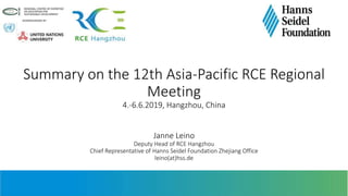 Summary on the 12th Asia-Pacific RCE Regional
Meeting
4.-6.6.2019, Hangzhou, China
Janne Leino
Deputy Head of RCE Hangzhou
Chief Representative of Hanns Seidel Foundation Zhejiang Office
leino(at)hss.de
 