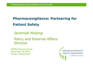 Promoting patient-centred healthcare around the world




  Pharmacovigilance: Partnering for
  Patient Safety

    Jeremiah Mwangi
    Policy and External Affairs
    Director
IFPMA Pharma Forum
November 20 2012
Genev, Switzerland
 