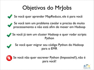 Objetivos do MrJobs
 Se você quer aprender MapReduce, ele é para você

Se você tem um problema cavalar e precisa de muito
processamento e não está aﬁm de mexer em Hadoop

Se você já tem um cluster Hadoop e quer rodar scripts
                       Python

 Se você quer migrar seu código Python do Hadoop
                    para o EMR

Se você não quer escrever Python (Impossível!), não é
                     para você!
 