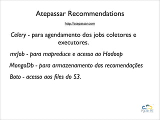 Atepassar Recommendations
                      http://atepassar.com


Celery - para agendamento dos jobs coletores e
                  executores.
mrJob - para mapreduce e acesso ao Hadoop
MongoDb - para armazenamento das recomendações
Boto - acesso aos ﬁles do S3.
 