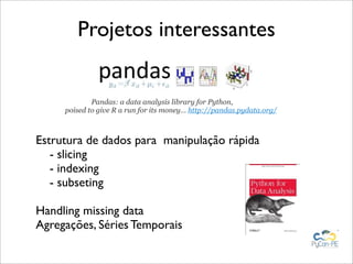 Projetos interessantes


             Pandas: a data analysis library for Python,
     poised to give R a run for its money… http://pandas.pydata.org/



Estrutura de dados para manipulação rápida
   - slicing
   - indexing
   - subseting

Handling missing data
Agregações, Séries Temporais
 