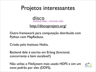 Projetos interessantes

              http://discoproject.org/
Outro framework para computação distribuída com
Python com MapReduce.

Criado pelo Instituto Nokia.

Backend dele é escrito em Erlang (funcional,
concorrente e bem escalável!)

Não utiliza o FileSystem mais usado HDFS e sim um
novo padrão por eles (DDFS).
 