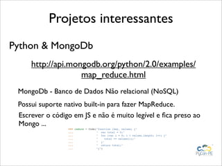 Projetos interessantes
Python & MongoDb
     http://api.mongodb.org/python/2.0/examples/
                   map_reduce.html
 MongoDb - Banco de Dados Não relacional (NoSQL)
 Possui suporte nativo built-in para fazer MapReduce.
 Escrever o código em JS e não é muito legível e ﬁca preso ao
 Mongo ...
                 >>> reduce = Code("function (key, values) {"
                 ...               " var total = 0;"
                 ...               " for (var i = 0; i < values.length; i++) {"
                 ...               "    total += values[i];"
                 ...               " }"
                 ...               " return total;"
                 ...               "}")
 