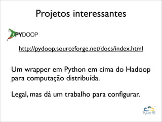 Projetos interessantes


  http://pydoop.sourceforge.net/docs/index.html


Um wrapper em Python em cima do Hadoop
para computação distribuída.

Legal, mas dá um trabalho para conﬁgurar.
 
