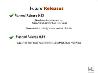 Future Releases
Planned Release 0.13
                  New home for python-recsys:
               https://github.com/python-recsys/crab

         New commiters: vinnigracindo, ocelma, fcurella


Planned Release 0.14
 Support to Item-Based Recommenders using MapReduce with MrJob
 