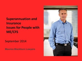 Superannuation and 
Insurance 
Issues for People with 
ME/CFS 
September 2014 
Maurice Blackburn Lawyers 
 