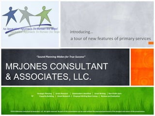 a tour of new features of primary services
MRJONES CONSULTANT
& ASSOCIATES, LLC.
Strategic Planning │ Grant Research │ Stakeholders Identified │ Grant Writing │ Non-Profit start-
up
“Sound Planning Makes for True Success”
Capacity Building | Grant Research | Proposal Writing Boot Camps | Review and Evaluation
©2013MRJones Consultant & Associates, LLC. All rights reserved. No part of this presentation can be used without the expressed permission of the designer and owner of this presentation.
introducing…
 