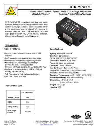 DITEK’s MRJPOE protects circuits that use state-
of-the-art Power Over Ethernet connections. This
point of use surge protector can be installed either
at the equipment end or ahead of injectors or
midspan devices. The DTK-MRJPOE is ideal
surge protection for PoE DVRs, NVRs, cameras,
telephones and access control systems.
DTK-MRJPOE
Power Over Ethernet Power/Video/Data Surge Protection
Gigabit Ethernet General Product Specifications
Performance Data
DTK-MRJPOE
Product Features
• Protects power, video and data on fixed or PTZ
cameras
• RJ45 connection with external grounding screw
• Ethernet data speed without signal degradation
• Multi-stage, SAD technology, hybrid design
provides the best possible protection
• Complies with IEEE Std. 802.3af and 802.3at for PoE
• Available as a single device or 12-Port, 1U Rack
Mount (DTK-RM12POE)
• PoE Plus ready for high-wattage applications
• Ten Year Limited Warranty
Specifications
Agency Approvals: UL497B
Standards Compliance:
CAT5e, EIA/TIA568A, EIA/TIA568B
Connection Method: RJ45 In/Out
Pinout: All 8 pins are protected
Data Rate: Gigabit Ethernet
Max Continuous Current: 1.5 Amps
Dissipation: 3,000W/pair (10/1000µs impulse)
Protection Modes: Line-Ground (All)
Operating Temperature: -40°F - 158°F (-40°C - 70°C)
Maximum Humidity: 95% non-condensing
Dimensions: 1.7” x 3.0” x 1.2”
(43mm x 76mm x 30mm)
Weight: 4oz (113g)
Housing: ABS
One DITEK Center
1720 Starkey Road
Largo, FL 33771
1-800-753-2345 Direct: 727-812-5000
Technical Support: 1-888-472-6100
www.ditekcorp.com
DTK-MRJPOE
Service Voltage 48V
MCOV 64V
Clamp Voltage 72V
Peak Surge
Current
30A/pair
Doc. Number: SPS-100042-001 Rev 11 02/12
©2011 DITEK Corp.
Specification Subject to Change
 