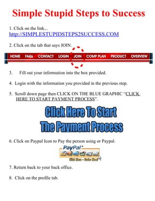 Simple Stupid Steps to Success
1. Click on the link...
http://SIMPLESTUPIDSTEPS2SUCCESS.COM
2. Click on the tab that says JOIN.




3.    Fill out your information into the box provided.

4. Login with the information you provided in the previous step.

5. Scroll down page then CLICK ON THE BLUE GRAPHIC “CLICK
   HERE TO START PAYMENT PROCESS”.




6. Click on Paypal Icon to Pay the person using or Paypal.




7. Return back to your back office.

8. Click on the profile tab.
 