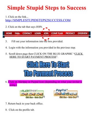 Simple Stupid Steps to Success
1. Click on the link...
http://SIMPLESTUPIDSTEPS2SUCCESS.COM
2. Click on the tab that says JOIN.




3.    Fill out your information into the box provided.

4. Login with the information you provided in the previous step.

5. Scroll down page then CLICK ON THE BLUE GRAPHIC “CLICK
   HERE TO START PAYMENT PROCESS”.




6. Click on Alertpay or Paypal Icon (depending on what your inviter is
    using.)




7. Return back to your back office.

8. Click on the profile tab.
 