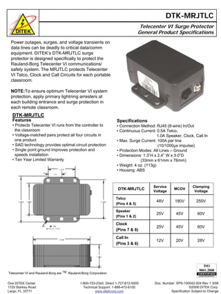 Power outages, surges, and voltage transients on
data lines can be deadly to critical data/comm
equipment. DITEK’s DTK-MRJTLC surge
protector is designed specifically to protect the
Rauland-Borg Telecenter VI communications/
safety system. The MRJTLC protects Telecenter
VI Telco, Clock and Call Circuits for each portable
classroom.
NOTE:To ensure optimum Telecenter VI system
protection, apply primary lightning arresters at
each building entrance and surge protection in
each remote classroom.
Telecenter VI Surge Protector
General Product Specifications
DTK-MRJTLC
DTK-MRJTLC
Features
• Protects Telecenter VI runs from the controller to
the classroom
• Voltage-matched pairs protect all four circuits in
one product
• SAD technology provides optimal circuit protection
• Single point ground improves protection and
speeds installation
• Ten Year Limited Warranty
DTK-MRJTLC
Service
Voltage
MCOV
Clamping
Voltage
Telco
(Pins 4 & 5)
48V 180V 250V
25V
25V
12V
60V45V
45V 60V
20V 28V
Speaker
(Pins 1 & 2)
Clock
(Pins 7 & 8)
Call In
(Pins 3 & 6)
Specifications
• Connection Method: RJ45 (8-wire) In/Out
• Continuous Current: 0.5A Telco,
1.0A Speaker, Clock, Call In
• Max. Surge Current: 100A per line
(10/1000µs impulse)
• Protection Modes: All Lines – Ground
• Dimensions: 1.3”H x 2.4” W x 3.0”D
(33mm x 61mm x 76mm)
• Weight: 4 oz. (113g)
• Housing: ABS
Telecenter VI and Rauland-Borg are TM Rauland-Borg Corporation
Doc. Number: SPS-100042-004 Rev 1 3/08
©2008 DITEK Corp.
Specification Subject to Change
One DITEK Center
1720 Starkey Road
Largo, FL 33771
1-800-753-2345 Direct 1-727-812-5000
Technical Support: 1-888-472-6100
www.ditekcorp.com
 