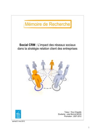 Mémoire de Recherche



        Social CRM : L’impact des réseaux sociaux
       dans la stratégie relation client des entreprises




                                                Tuteur : Tony Chapelle
                                        Etudiante : Julie Monnot MCS5
                                                Promotion : 2007-2012

samedi 5 mai 2012



                                                                         1
 