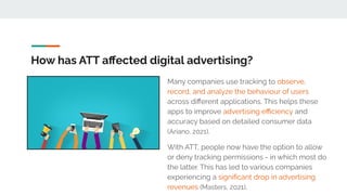 How has ATT aﬀected digital advertising?
Many companies use tracking to observe,
record, and analyze the behaviour of users
across diﬀerent applications. This helps these
apps to improve advertising eﬃciency and
accuracy based on detailed consumer data
(Ariano, 2021).
With ATT, people now have the option to allow
or deny tracking permissions - in which most do
the latter. This has led to various companies
experiencing a signiﬁcant drop in advertising
revenues (Masters, 2021).
 
