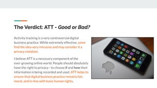 The Verdict: ATT - Good or Bad?
Activity tracking is a very controversial digital
business practice. While extremely effective, some
ﬁnd the idea very intrusive and may consider it a
privacy violation.
I believe ATT is a necessary component of the
ever-growing online world. People should absolutely
have the right to privacy - to choose if and how their
information is being recorded and used. ATT helps to
ensure that digital business practice remains fair,
moral, and in-line with basic human rights.
 
