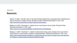 Sources
Ariano, R. (2021, July 29). How to use app tracking transparency to stop apps from collecting your
data and location on Apple devices. Business Insider. Retrieved November 5, 2021, from
https://www.businessinsider.com/app-tracking-transparency.
Masters, B. (2021, November 1). Apple has too much power over its rivals. Financial Times.
Retrieved November 5, 2021, from
https://www.ft.com/content/94d9f964-10d8-4ff3-9781-821f3fc9ee3a.
Murtaza, F. (2021, November 1). Apple's controversial privacy policy changes have cost almost
US$10 billion to social media companies. NotebookCheck. Retrieved November 5, 2021, from
https://www.notebookcheck.net/Apple-s-controversial-privacy-policy-changes-have-cost-almost-U
S-10-billion-to-social-media-companies.576638.0.html#.
 