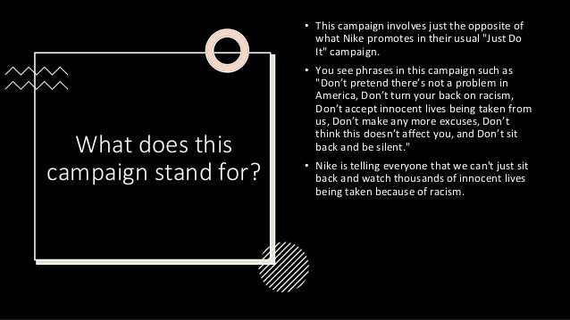 What does this
campaign stand for?
• This campaign involves just the opposite of
what Nike promotes in their usual "Just Do
It" campaign.
• You see phrases in this campaign such as
"Don’t pretend there’s not a problem in
America, Don’t turn your back on racism,
Don’t accept innocent lives being taken from
us, Don’t make any more excuses, Don’t
think this doesn’t affect you, and Don’t sit
back and be silent."
• Nike is telling everyone that we can't just sit
back and watch thousands of innocent lives
being taken because of racism.
 
