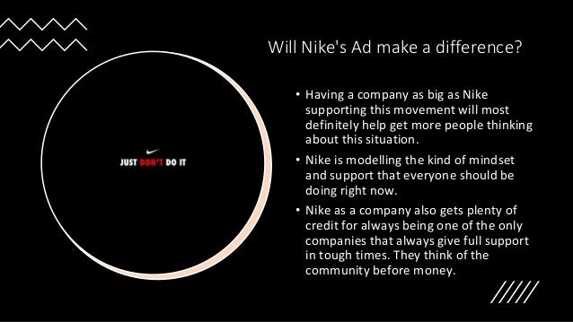 Will Nike's Ad make a difference?
• Having a company as big as Nike
supporting this movement will most
definitely help get more people thinking
about this situation.
• Nike is modelling the kind of mindset
and support that everyone should be
doing right now.
• Nike as a company also gets plenty of
credit for always being one of the only
companies that always give full support
in tough times. They think of the
community before money.
 
