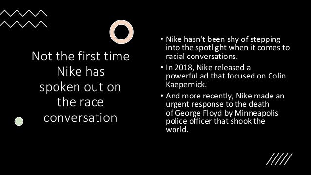 Not the first time
Nike has
spoken out on
the race
conversation
• Nike hasn't been shy of stepping
into the spotlight when it comes to
racial conversations.
• In 2018, Nike released a
powerful ad that focused on Colin
Kaepernick.
• And more recently, Nike made an
urgent response to the death
of George Floyd by Minneapolis
police officer that shook the
world.
 